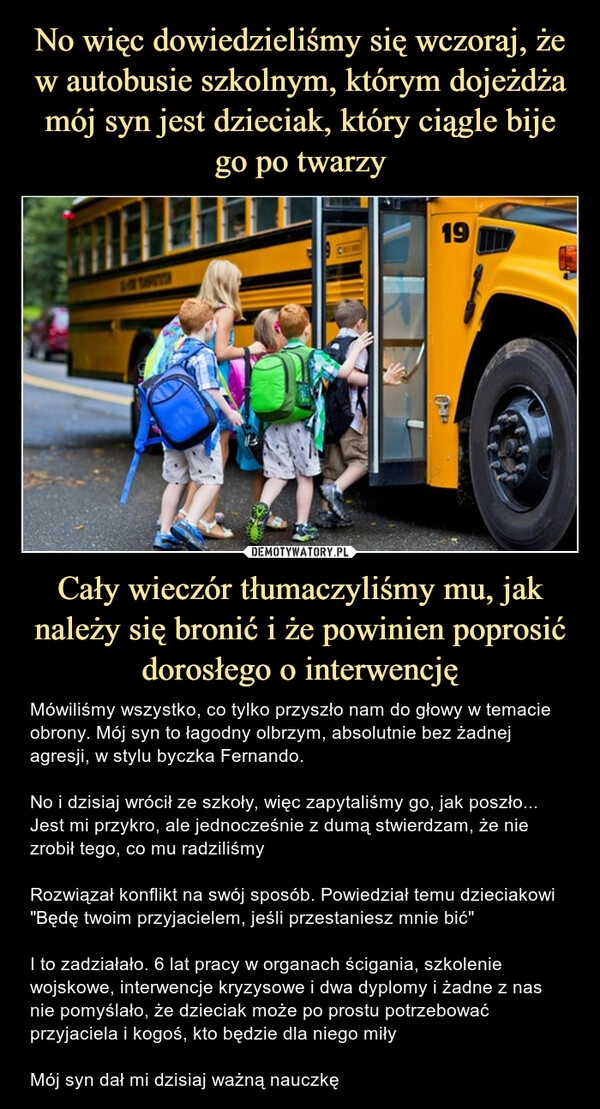 
    No więc dowiedzieliśmy się wczoraj, że w autobusie szkolnym, którym dojeżdża mój syn jest dzieciak, który ciągle bije go po twarzy Cały wieczór tłumaczyliśmy mu, jak należy się bronić i że powinien poprosić dorosłego o interwencję