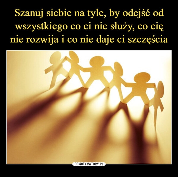 
    Szanuj siebie na tyle, by odejść od wszystkiego co ci nie służy, co cię nie rozwija i co nie daje ci szczęścia