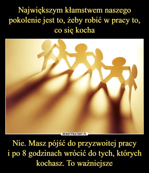 
    Największym kłamstwem naszego pokolenie jest to, żeby robić w pracy to, co się kocha Nie. Masz pójść do przyzwoitej pracy
i po 8 godzinach wrócić do tych, których kochasz. To ważniejsze