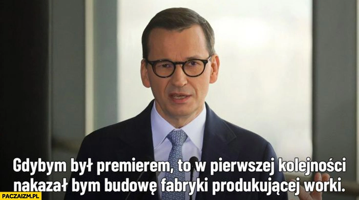 
    Morawiecki gdybym był premierem w pierwszej kolejności nakazał bym budowę fabryki produkującej worki powódź