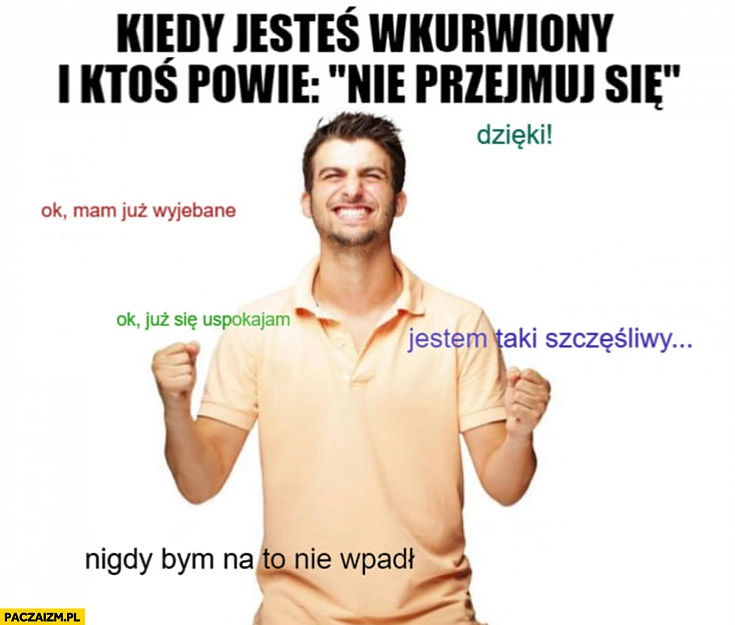 
    Kiedy jesteś wkurzony i ktoś powie nie przejmuj się. Dzięki, już się uspokajam, nigdy bym na to nie wpadł