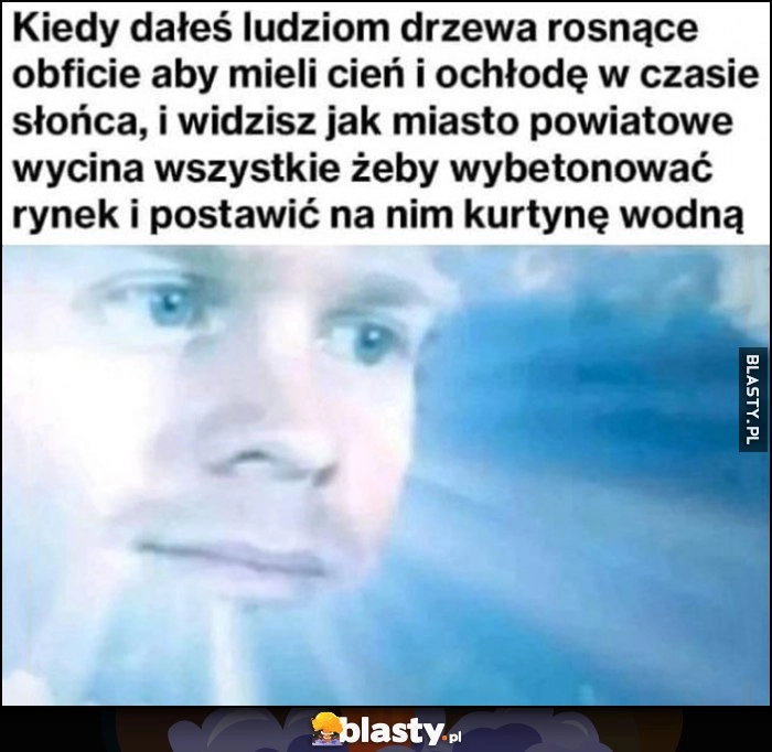 
    Bóg: kiedy dałeś ludziom drzewa rosnące obficie aby mieli cień i widzisz jak miasto powiatowe wycina wszystkie żeby wybetonować rynek i postawić na nim kurtynę wodną