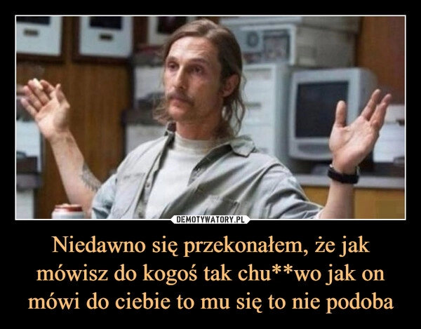 
    Niedawno się przekonałem, że jak mówisz do kogoś tak chu**wo jak on mówi do ciebie to mu się to nie podoba