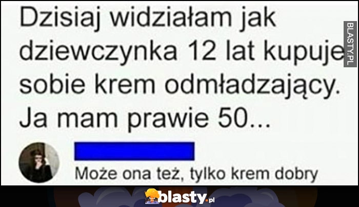 
    Dzisiaj widziałam jak dziewczynka lat 12 kupuje sobie krem odmładzający, ja mam prawie 50 lat, może ona też tylko krem dobry