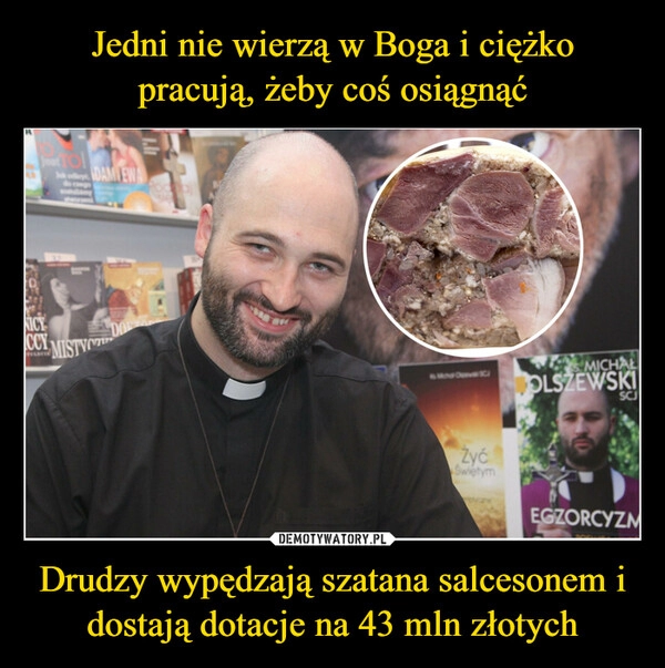 
    Jedni nie wierzą w Boga i ciężko pracują, żeby coś osiągnąć Drudzy wypędzają szatana salcesonem i dostają dotacje na 43 mln złotych