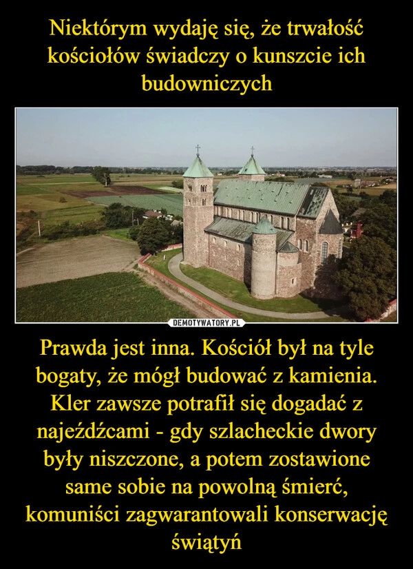 
    Niektórym wydaję się, że trwałość kościołów świadczy o kunszcie ich budowniczych Prawda jest inna. Kościół był na tyle bogaty, że mógł budować z kamienia. Kler zawsze potrafił się dogadać z najeźdźcami - gdy szlacheckie dwory były niszczone, a potem zostawione same sobie na powolną śmierć, komuniści zagwarantowali konserwację świątyń