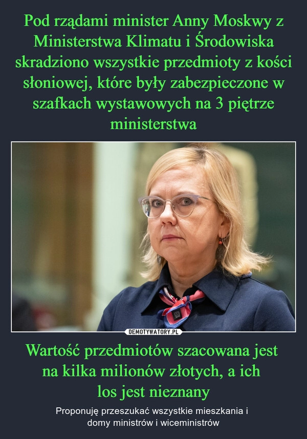 
    Pod rządami minister Anny Moskwy z Ministerstwa Klimatu i Środowiska skradziono wszystkie przedmioty z kości słoniowej, które były zabezpieczone w szafkach wystawowych na 3 piętrze ministerstwa Wartość przedmiotów szacowana jest 
na kilka milionów złotych, a ich 
los jest nieznany