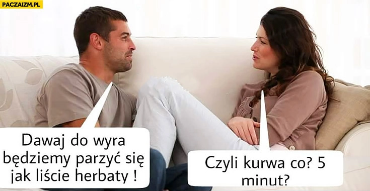 
    Dawaj do wyra będziemy parzyć się jak liście herbaty, czyli co 5 minut?