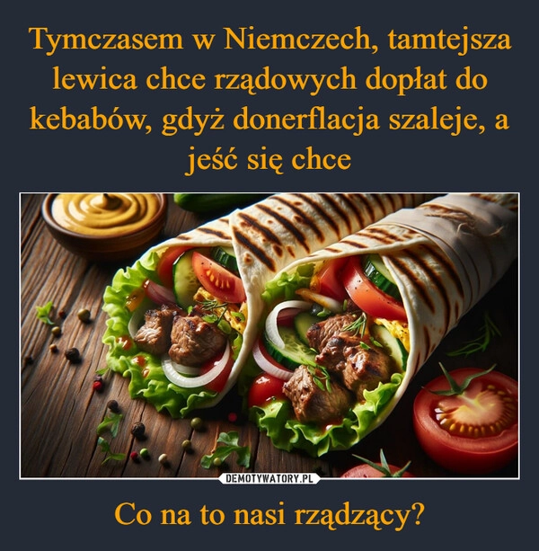 
    Tymczasem w Niemczech, tamtejsza lewica chce rządowych dopłat do kebabów, gdyż donerflacja szaleje, a jeść się chce Co na to nasi rządzący?