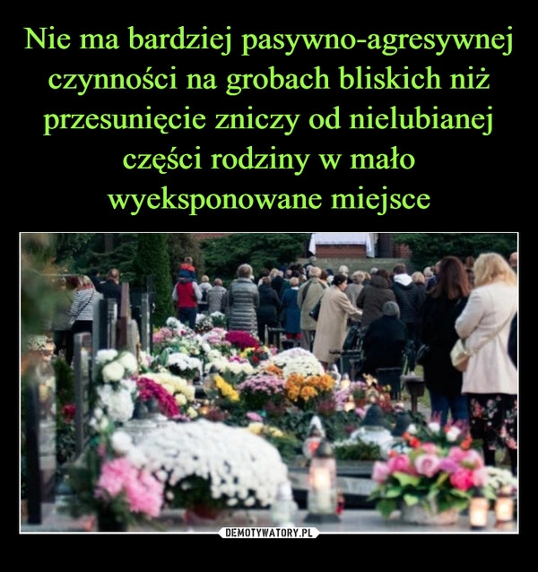 
    Nie ma bardziej pasywno-agresywnej czynności na grobach bliskich niż przesunięcie zniczy od nielubianej części rodziny w mało wyeksponowane miejsce