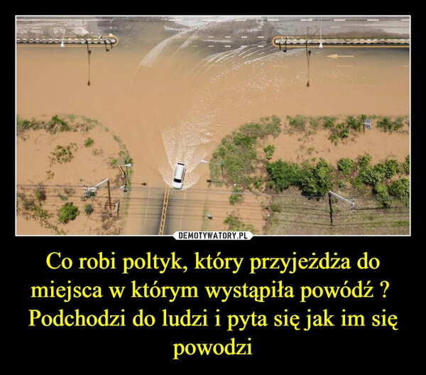 
    Co robi poltyk, który przyjeżdża do miejsca w którym wystąpiła powódź ? 
Podchodzi do ludzi i pyta się jak im się powodzi