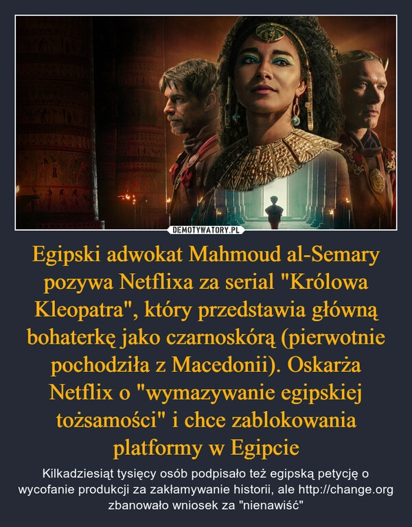 
    Egipski adwokat Mahmoud al-Semary pozywa Netflixa za serial "Królowa Kleopatra", który przedstawia główną bohaterkę jako czarnoskórą (pierwotnie pochodziła z Macedonii). Oskarża Netflix o "wymazywanie egipskiej tożsamości" i chce zablokowania platformy w Egipcie