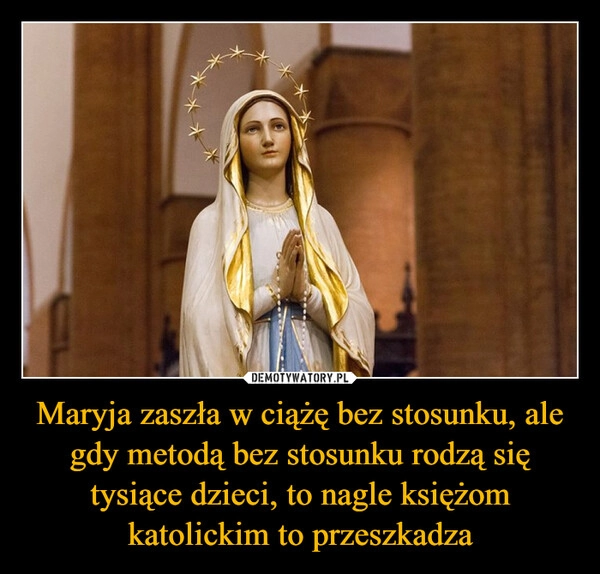 
    Maryja zaszła w ciążę bez stosunku, ale gdy metodą bez stosunku rodzą się tysiące dzieci, to nagle księżom katolickim to przeszkadza