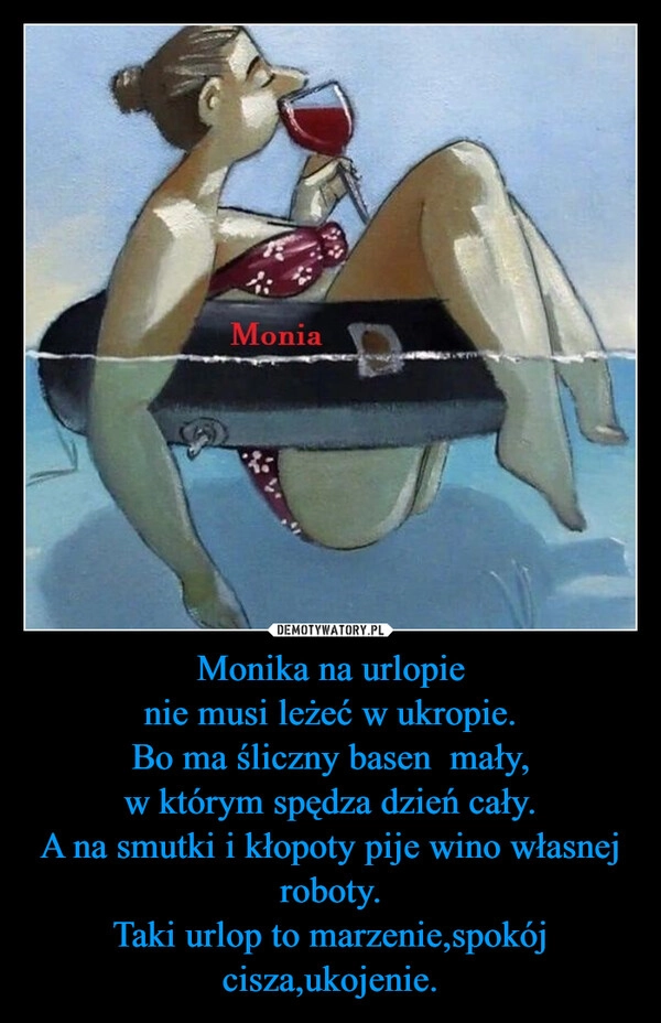 
    Monika na urlopie
nie musi leżeć w ukropie.
Bo ma śliczny basen  mały,
w którym spędza dzień cały.
A na smutki i kłopoty pije wino własnej roboty.
Taki urlop to marzenie,spokój cisza,ukojenie.