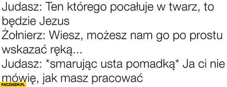 
    Judasz ten którego pocałuję w twarz to Jezus żołnierz możesz nam go po prostu pokazać Judasz smarując usta ja Ci nie mówię jak masz pracować