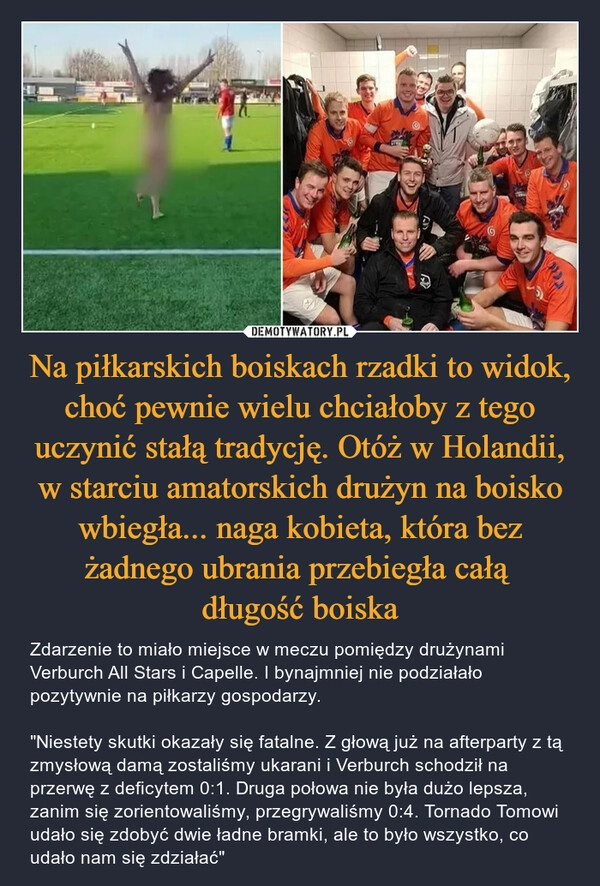 
    
Na piłkarskich boiskach rzadki to widok, choć pewnie wielu chciałoby z tego uczynić stałą tradycję. Otóż w Holandii, w starciu amatorskich drużyn na boisko wbiegła... naga kobieta, która bez żadnego ubrania przebiegła całą
długość boiska 