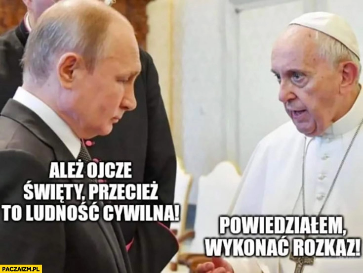 
    Putin: ależ ojcze święty przecież to ludność cywilna, papież Franciszek: powiedziałem wykonać rozkaz