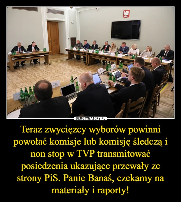 
    Teraz zwycięzcy wyborów powinni powołać komisje lub komisję śledczą i non stop w TVP transmitować posiedzenia ukazujące przewały ze strony PiS. Panie Banaś, czekamy na materiały i raporty!