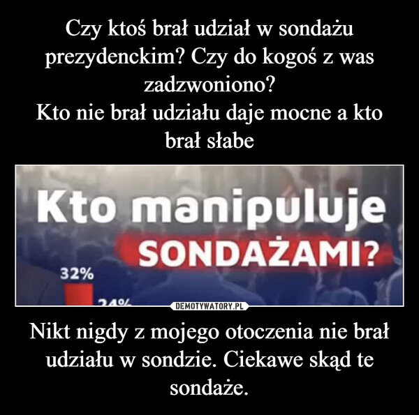 
    Czy ktoś brał udział w sondażu prezydenckim? Czy do kogoś z was zadzwoniono?
Kto nie brał udziału daje mocne a kto brał słabe Nikt nigdy z mojego otoczenia nie brał udziału w sondzie. Ciekawe skąd te sondaże.