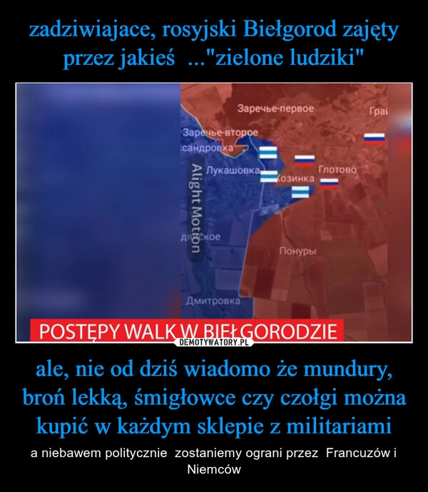 
    zadziwiajace, rosyjski Biełgorod zajęty przez jakieś  ..."zielone ludziki" ale, nie od dziś wiadomo że mundury, broń lekką, śmigłowce czy czołgi można kupić w każdym sklepie z militariami