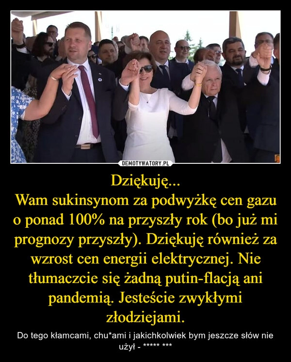 
    Dziękuję...
Wam sukinsynom za podwyżkę cen gazu o ponad 100% na przyszły rok (bo już mi prognozy przyszły). Dziękuję również za wzrost cen energii elektrycznej. Nie tłumaczcie się żadną putin-flacją ani pandemią. Jesteście zwykłymi złodziejami.