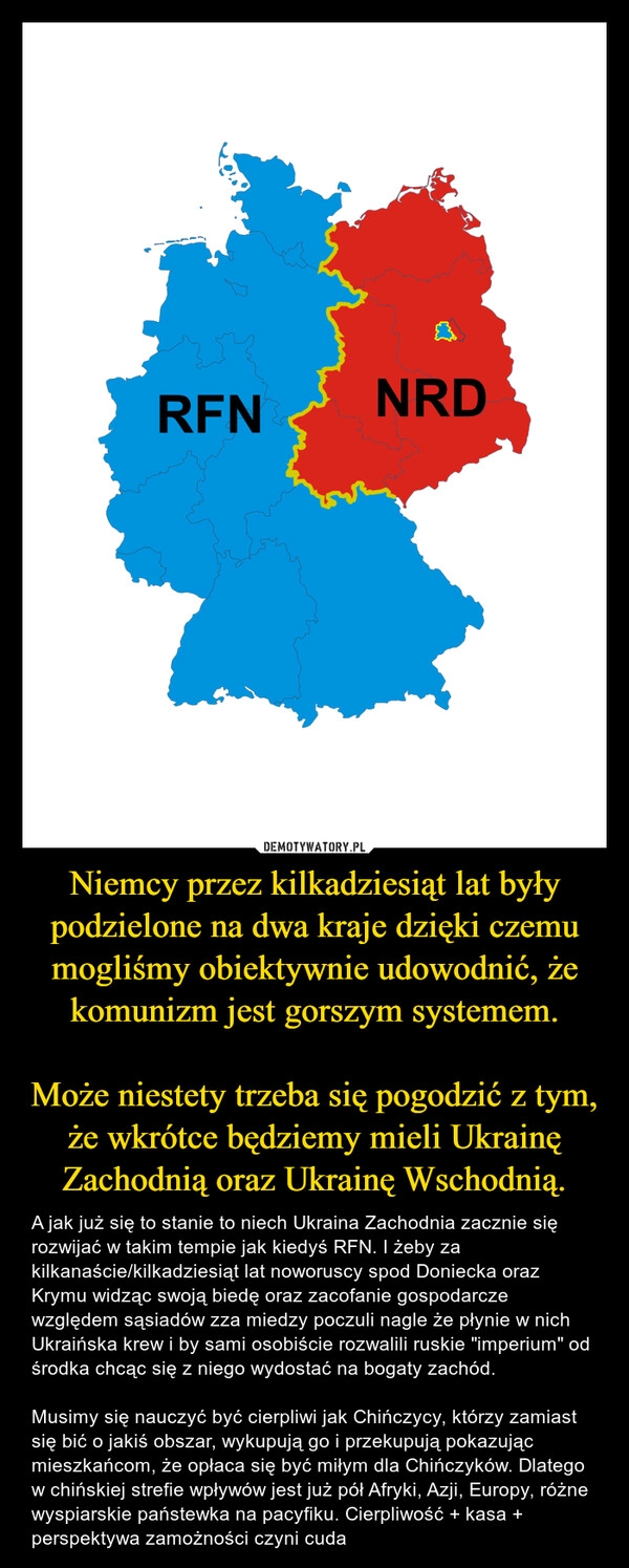 
    Niemcy przez kilkadziesiąt lat były podzielone na dwa kraje dzięki czemu mogliśmy obiektywnie udowodnić, że komunizm jest gorszym systemem.

Może niestety trzeba się pogodzić z tym, że wkrótce będziemy mieli Ukrainę Zachodnią oraz Ukrainę Wschodnią.