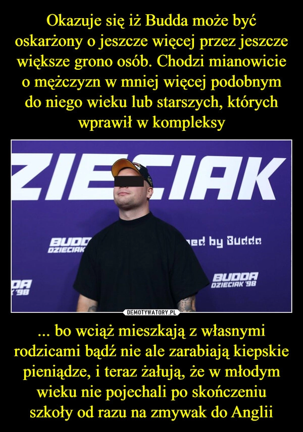 
    Okazuje się iż Budda może być oskarżony o jeszcze więcej przez jeszcze większe grono osób. Chodzi mianowicie o mężczyzn w mniej więcej podobnym do niego wieku lub starszych, których wprawił w kompleksy ... bo wciąż mieszkają z własnymi rodzicami bądź nie ale zarabiają kiepskie pieniądze, i teraz żałują, że w młodym wieku nie pojechali po skończeniu szkoły od razu na zmywak do Anglii