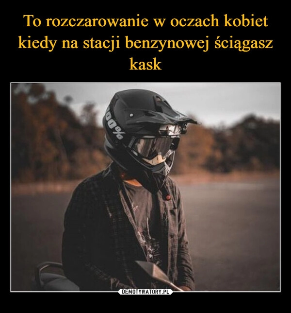 
    To rozczarowanie w oczach kobiet kiedy na stacji benzynowej ściągasz kask