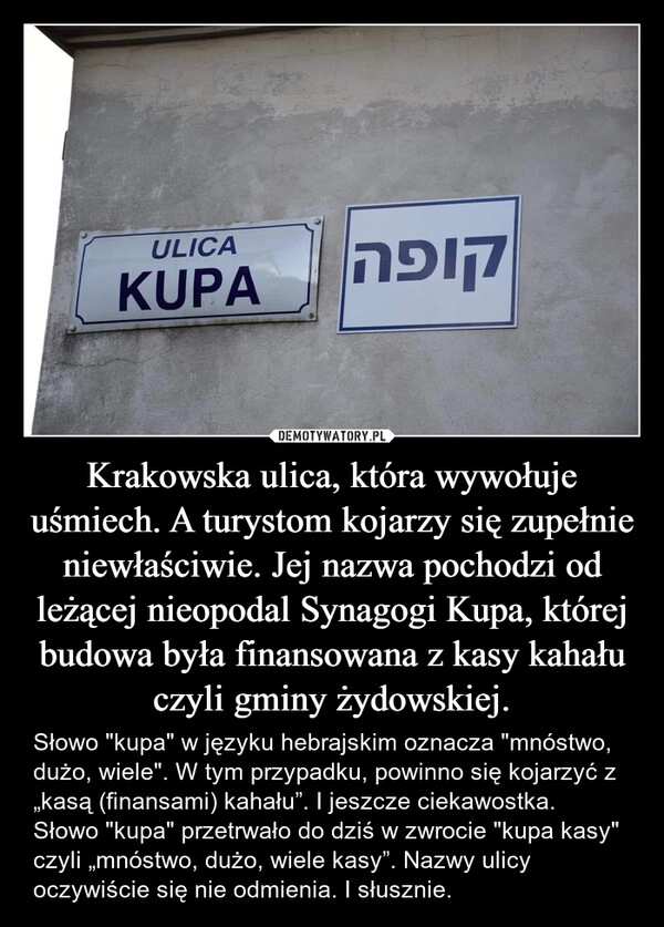 
    Krakowska ulica, która wywołuje uśmiech. A turystom kojarzy się zupełnie niewłaściwie. Jej nazwa pochodzi od leżącej nieopodal Synagogi Kupa, której budowa była finansowana z kasy kahału czyli gminy żydowskiej.