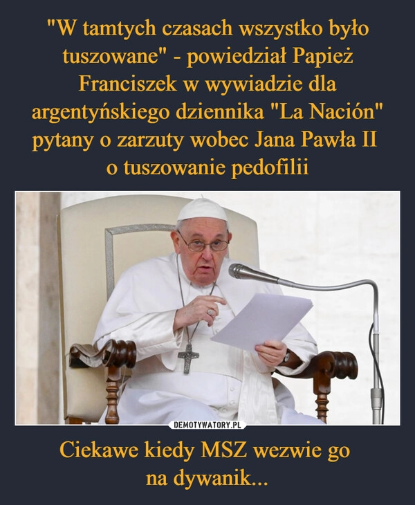 
    "W tamtych czasach wszystko było tuszowane" - powiedział Papież Franciszek w wywiadzie dla argentyńskiego dziennika "La Nación" pytany o zarzuty wobec Jana Pawła II 
o tuszowanie pedofilii Ciekawe kiedy MSZ wezwie go 
na dywanik...