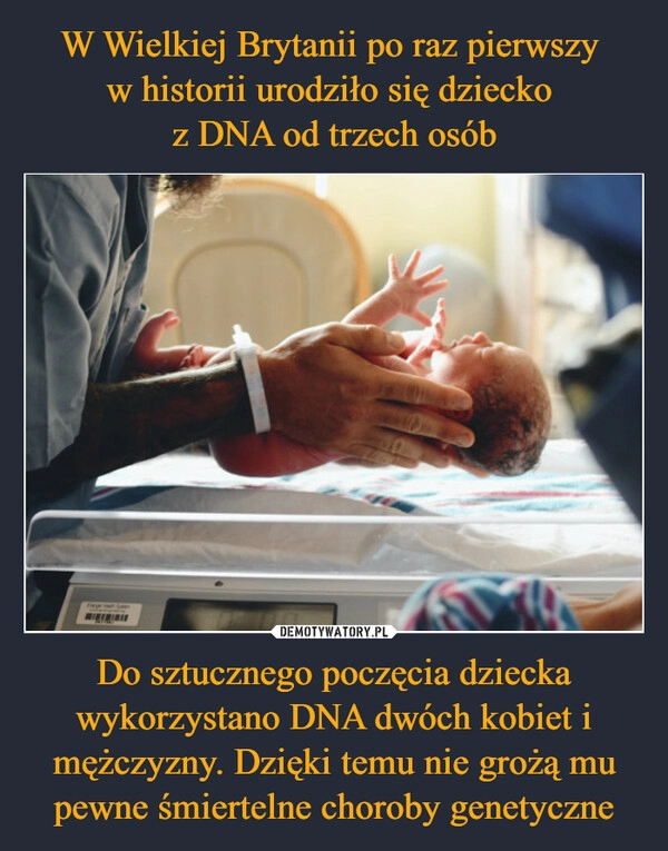 
    W Wielkiej Brytanii po raz pierwszy 
w historii urodziło się dziecko 
z DNA od trzech osób Do sztucznego poczęcia dziecka wykorzystano DNA dwóch kobiet i mężczyzny. Dzięki temu nie grożą mu pewne śmiertelne choroby genetyczne