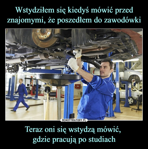 
    
Wstydziłem się kiedyś mówić przed znajomymi, że poszedłem do zawodówki Teraz oni się wstydzą mówić,
gdzie pracują po studiach 