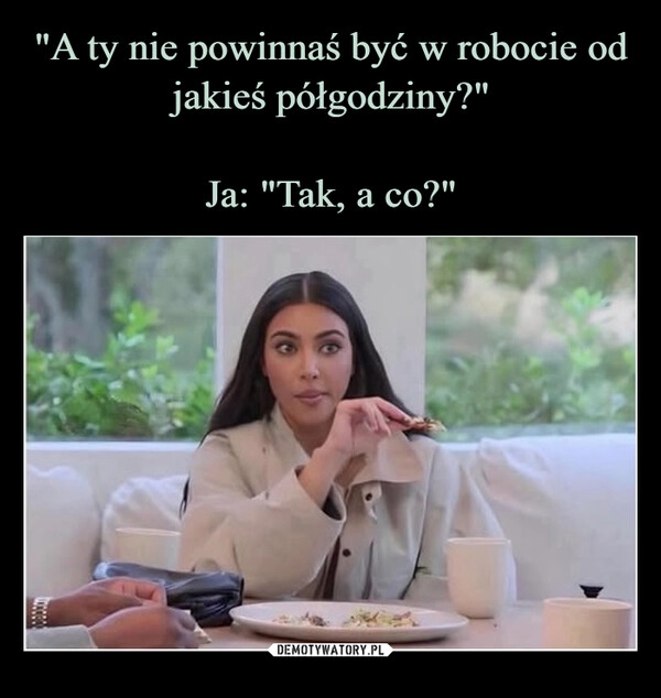 
    "A ty nie powinnaś być w robocie od jakieś półgodziny?"

Ja: "Tak, a co?"