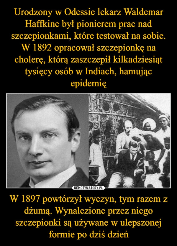 
    Urodzony w Odessie lekarz Waldemar Haffkine był pionierem prac nad szczepionkami, które testował na sobie. W 1892 opracował szczepionkę na cholerę, którą zaszczepił kilkadziesiąt tysięcy osób w Indiach, hamując epidemię W 1897 powtórzył wyczyn, tym razem z dżumą. Wynalezione przez niego szczepionki są używane w ulepszonej formie po dziś dzień