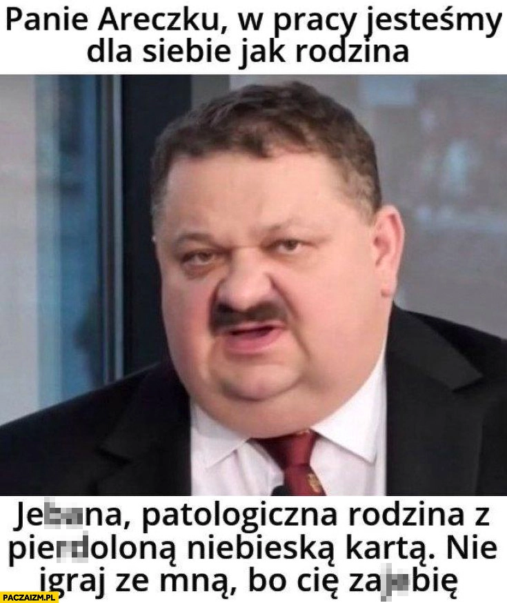 
    Panie Areczku w pracy jesteśmy dla siebie jak rodzina patologiczna rodzina z niebieska karta nie igraj ze mną bo cię dojadę