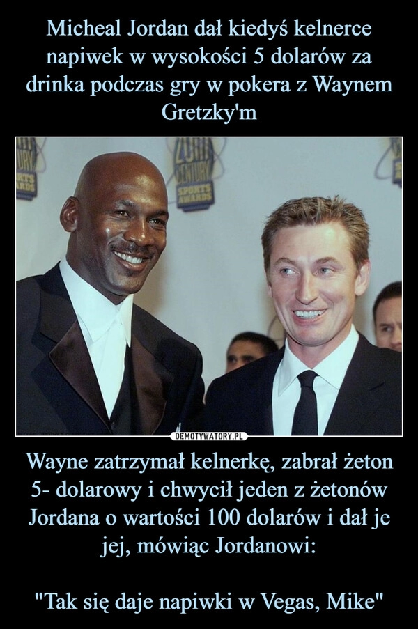 
    Micheal Jordan dał kiedyś kelnerce napiwek w wysokości 5 dolarów za drinka podczas gry w pokera z Waynem Gretzky'm Wayne zatrzymał kelnerkę, zabrał żeton 5- dolarowy i chwycił jeden z żetonów Jordana o wartości 100 dolarów i dał je jej, mówiąc Jordanowi:

"Tak się daje napiwki w Vegas, Mike"