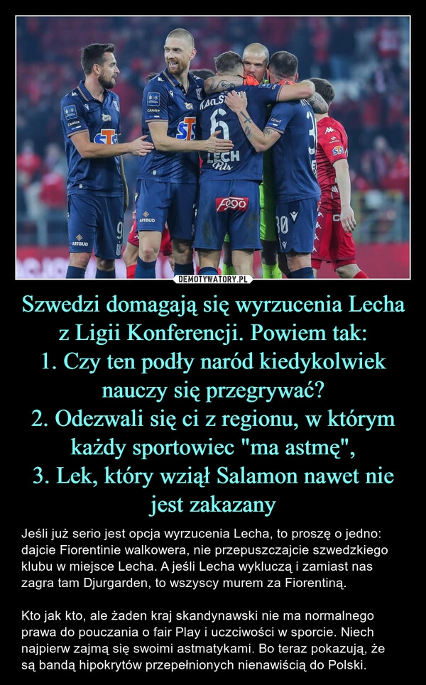 
    Szwedzi domagają się wyrzucenia Lecha z Ligii Konferencji. Powiem tak:
1. Czy ten podły naród kiedykolwiek nauczy się przegrywać?
2. Odezwali się ci z regionu, w którym każdy sportowiec "ma astmę",
3. Lek, który wziął Salamon nawet nie jest zakazany