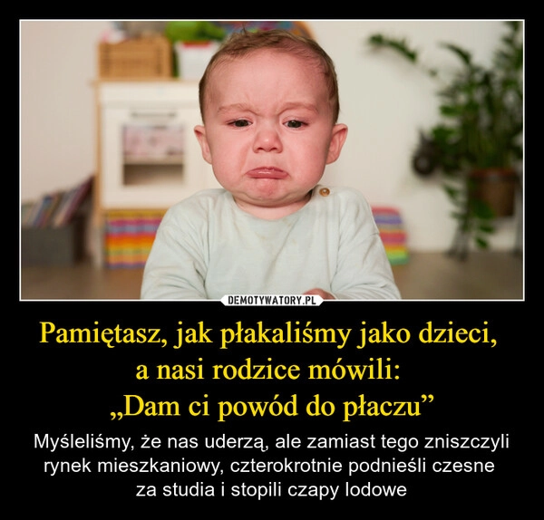 
    Pamiętasz, jak płakaliśmy jako dzieci, 
a nasi rodzice mówili: 
„Dam ci powód do płaczu”