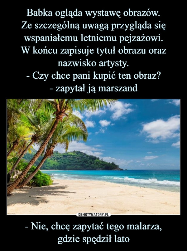 
    Babka ogląda wystawę obrazów.
Ze szczególną uwagą przygląda się wspaniałemu letniemu pejzażowi.
W końcu zapisuje tytuł obrazu oraz nazwisko artysty.
- Czy chce pani kupić ten obraz?
- zapytał ją marszand - Nie, chcę zapytać tego malarza,
gdzie spędził lato