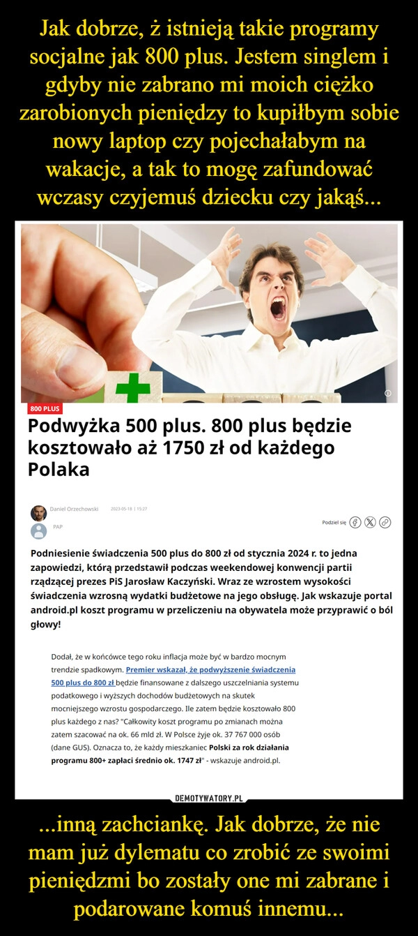 
    Jak dobrze, ż istnieją takie programy socjalne jak 800 plus. Jestem singlem i gdyby nie zabrano mi moich ciężko zarobionych pieniędzy to kupiłbym sobie nowy laptop czy pojechałabym na wakacje, a tak to mogę zafundować wczasy czyjemuś dziecku czy jakąś... ...inną zachciankę. Jak dobrze, że nie mam już dylematu co zrobić ze swoimi pieniędzmi bo zostały one mi zabrane i podarowane komuś innemu...