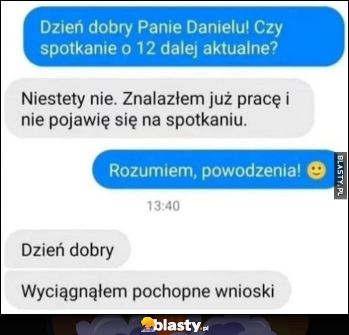 
    Czy rozmowa o pracę aktualna? Nie, znalazłem już pracę. Dzień dobry, jednak wyciągnąłem pochopne wnioski