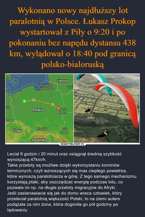 
    Wykonano nowy najdłuższy lot paralotnią w Polsce. Łukasz Prokop wystartował z Piły o 9:20 i po pokonaniu bez napędu dystansu 438 km, wylądował o 18:40 pod granicą polsko-bialoruską