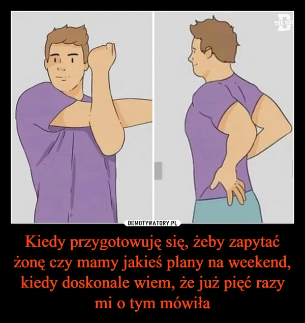 
    Kiedy przygotowuję się, żeby zapytać żonę czy mamy jakieś plany na weekend, kiedy doskonale wiem, że już pięć razy mi o tym mówiła