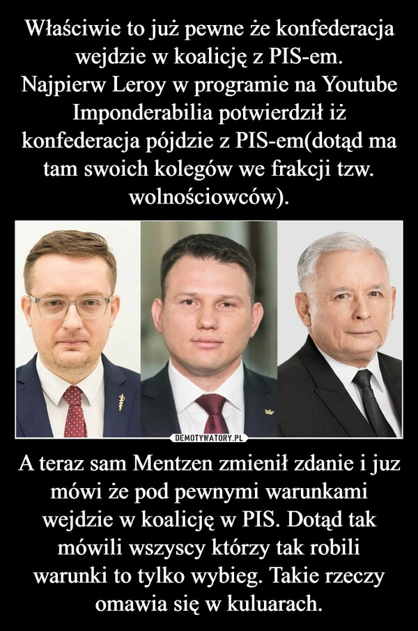 
    Właściwie to już pewne że konfederacja wejdzie w koalicję z PIS-em.
Najpierw Leroy w programie na Youtube Imponderabilia potwierdził iż konfederacja pójdzie z PIS-em(dotąd ma tam swoich kolegów we frakcji tzw. wolnościowców). A teraz sam Mentzen zmienił zdanie i juz mówi że pod pewnymi warunkami wejdzie w koalicję w PIS. Dotąd tak mówili wszyscy którzy tak robili warunki to tylko wybieg. Takie rzeczy omawia się w kuluarach.