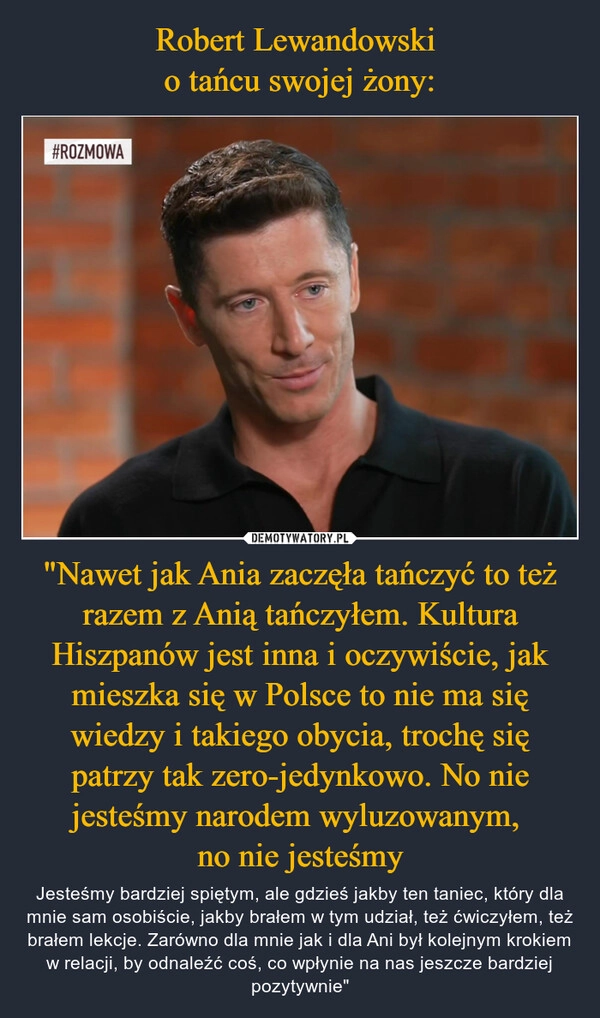 
    Robert Lewandowski 
o tańcu swojej żony: "Nawet jak Ania zaczęła tańczyć to też razem z Anią tańczyłem. Kultura Hiszpanów jest inna i oczywiście, jak mieszka się w Polsce to nie ma się wiedzy i takiego obycia, trochę się patrzy tak zero-jedynkowo. No nie jesteśmy narodem wyluzowanym, 
no nie jesteśmy