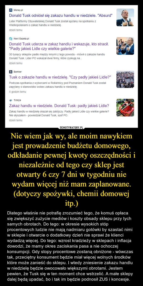 
    Nie wiem jak wy, ale moim nawykiem jest prowadzenie budżetu domowego, odkładanie pewnej kwoty oszczędności i niezależnie od tego czy sklep jest otwarty 6 czy 7 dni w tygodniu nie wydam więcej niż mam zaplanowane. (dotyczy spożywki, chemii domowej itp.)