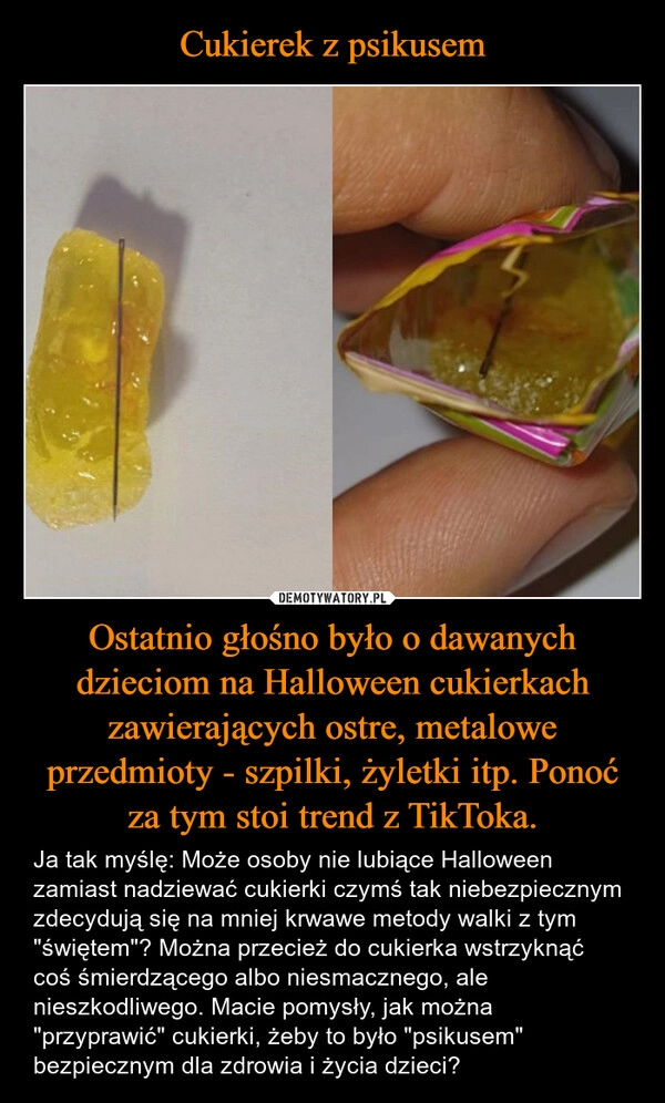 
    Cukierek z psikusem Ostatnio głośno było o dawanych dzieciom na Halloween cukierkach zawierających ostre, metalowe przedmioty - szpilki, żyletki itp. Ponoć za tym stoi trend z TikToka.