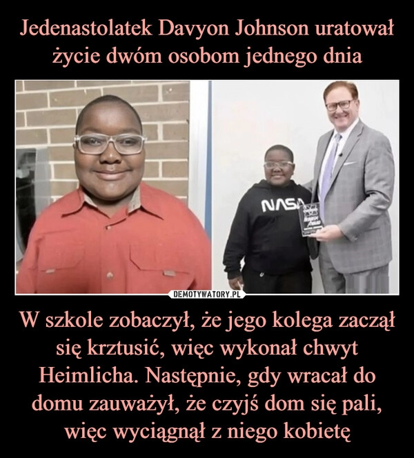 
    Jedenastolatek Davyon Johnson uratował życie dwóm osobom jednego dnia W szkole zobaczył, że jego kolega zaczął się krztusić, więc wykonał chwyt Heimlicha. Następnie, gdy wracał do domu zauważył, że czyjś dom się pali, więc wyciągnął z niego kobietę 