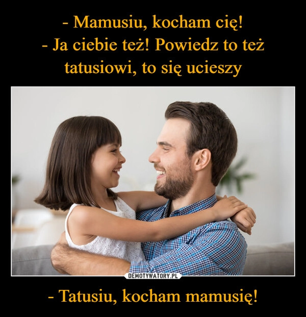 
    - Mamusiu, kocham cię!
- Ja ciebie też! Powiedz to też tatusiowi, to się ucieszy - Tatusiu, kocham mamusię!