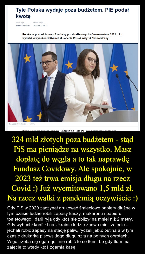 
    324 mld złotych poza budżetem - stąd PiS ma pieniądze na wszystko. Masz dopłatę do węgla a to tak naprawdę Fundusz Covidowy. Ale spokojnie, w 2023 też trwa emisja długu na rzecz Covid :) Już wyemitowano 1,5 mld zł. Na rzecz walki z pandemią oczywiście :)